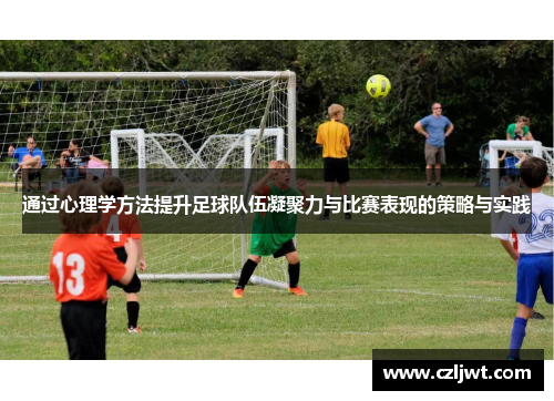 通过心理学方法提升足球队伍凝聚力与比赛表现的策略与实践